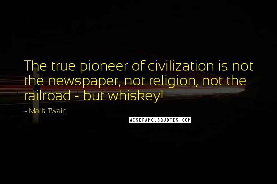 Mark Twain Quotes: The true pioneer of civilization is not the newspaper, not religion, not the railroad - but whiskey!