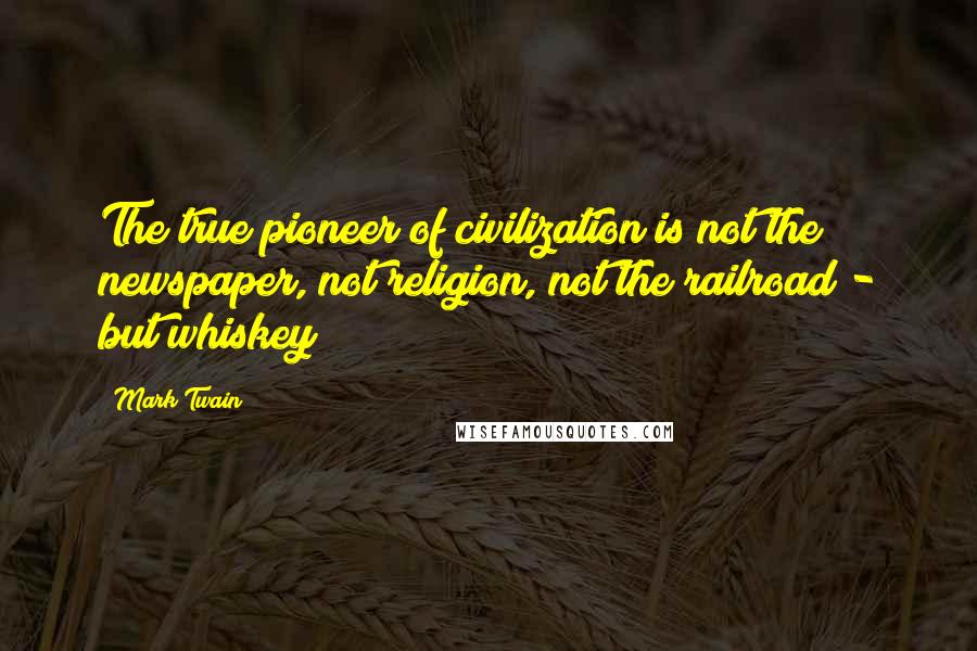 Mark Twain Quotes: The true pioneer of civilization is not the newspaper, not religion, not the railroad - but whiskey!