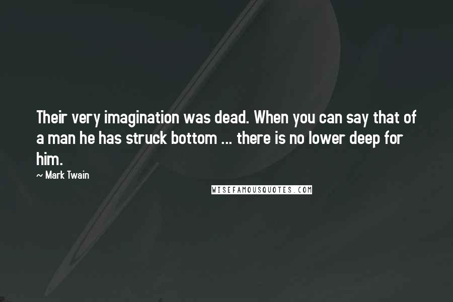 Mark Twain Quotes: Their very imagination was dead. When you can say that of a man he has struck bottom ... there is no lower deep for him.