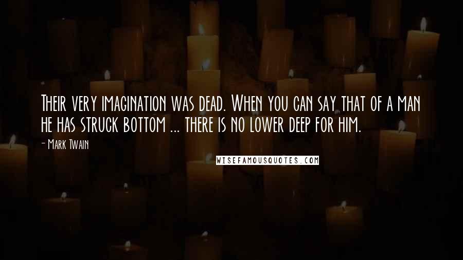Mark Twain Quotes: Their very imagination was dead. When you can say that of a man he has struck bottom ... there is no lower deep for him.