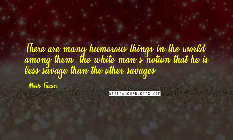 Mark Twain Quotes: There are many humorous things in the world; among them, the white man's notion that he is less savage than the other savages.