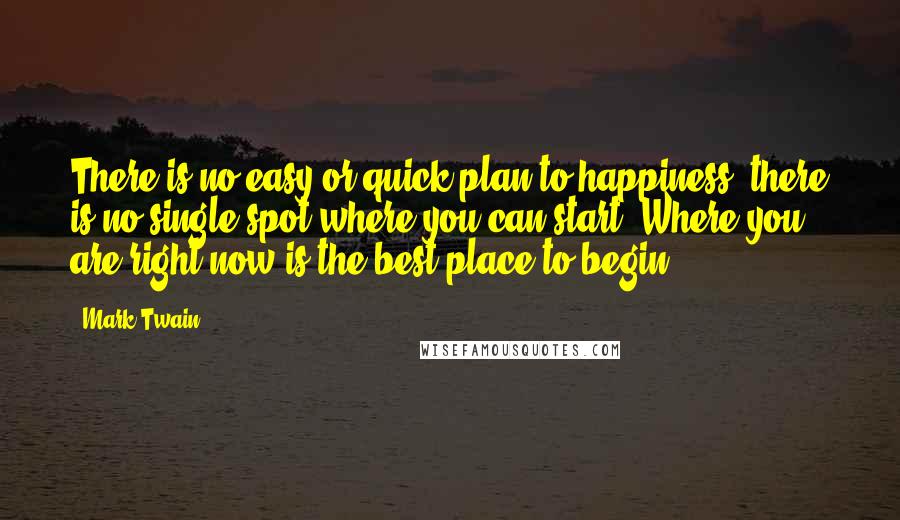Mark Twain Quotes: There is no easy or quick plan to happiness, there is no single spot where you can start. Where you are right now is the best place to begin.