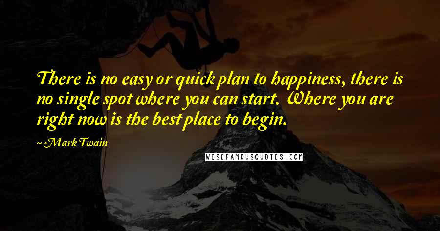 Mark Twain Quotes: There is no easy or quick plan to happiness, there is no single spot where you can start. Where you are right now is the best place to begin.