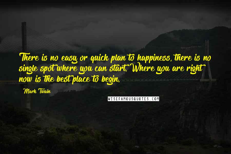 Mark Twain Quotes: There is no easy or quick plan to happiness, there is no single spot where you can start. Where you are right now is the best place to begin.