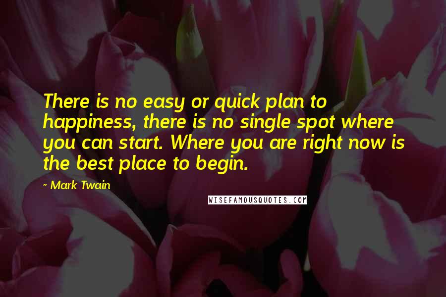 Mark Twain Quotes: There is no easy or quick plan to happiness, there is no single spot where you can start. Where you are right now is the best place to begin.