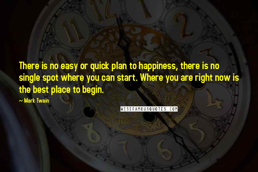 Mark Twain Quotes: There is no easy or quick plan to happiness, there is no single spot where you can start. Where you are right now is the best place to begin.