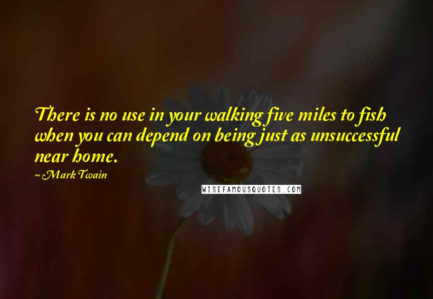 Mark Twain Quotes: There is no use in your walking five miles to fish when you can depend on being just as unsuccessful near home.