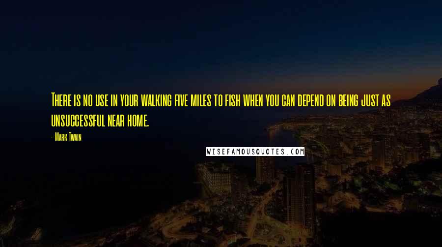 Mark Twain Quotes: There is no use in your walking five miles to fish when you can depend on being just as unsuccessful near home.