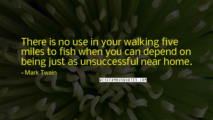 Mark Twain Quotes: There is no use in your walking five miles to fish when you can depend on being just as unsuccessful near home.