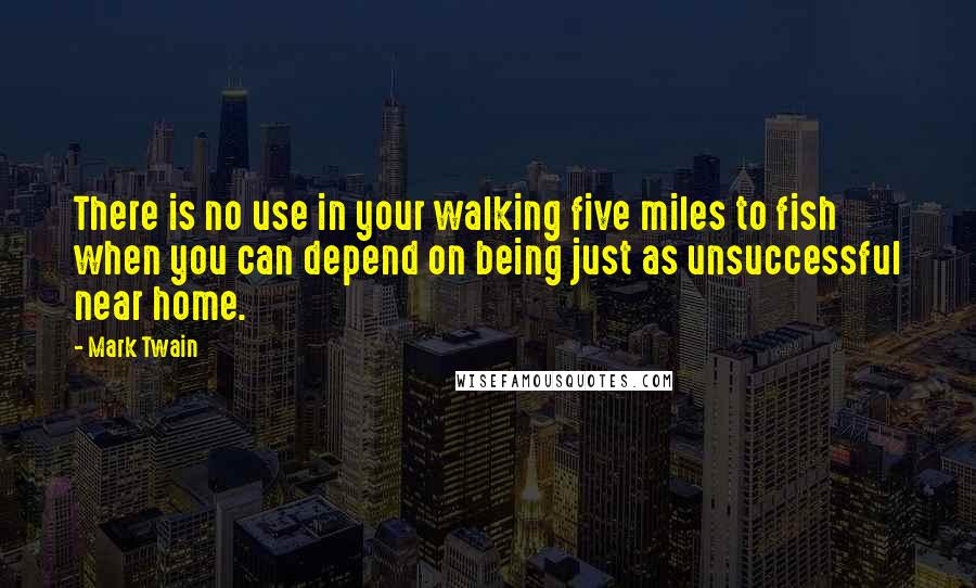 Mark Twain Quotes: There is no use in your walking five miles to fish when you can depend on being just as unsuccessful near home.