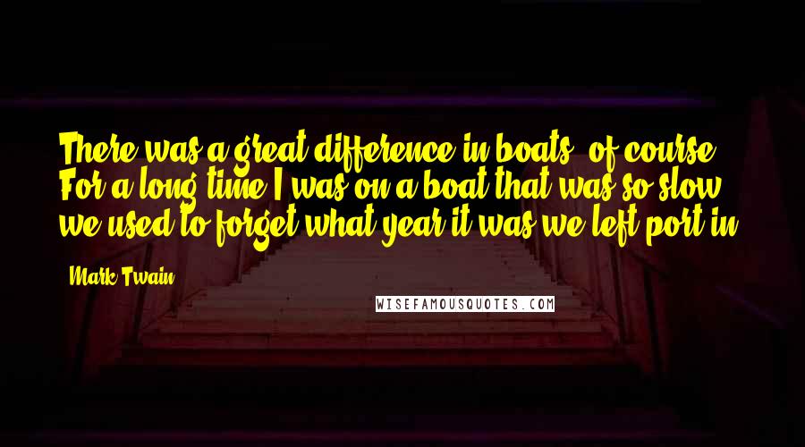 Mark Twain Quotes: There was a great difference in boats, of course. For a long time I was on a boat that was so slow we used to forget what year it was we left port in.