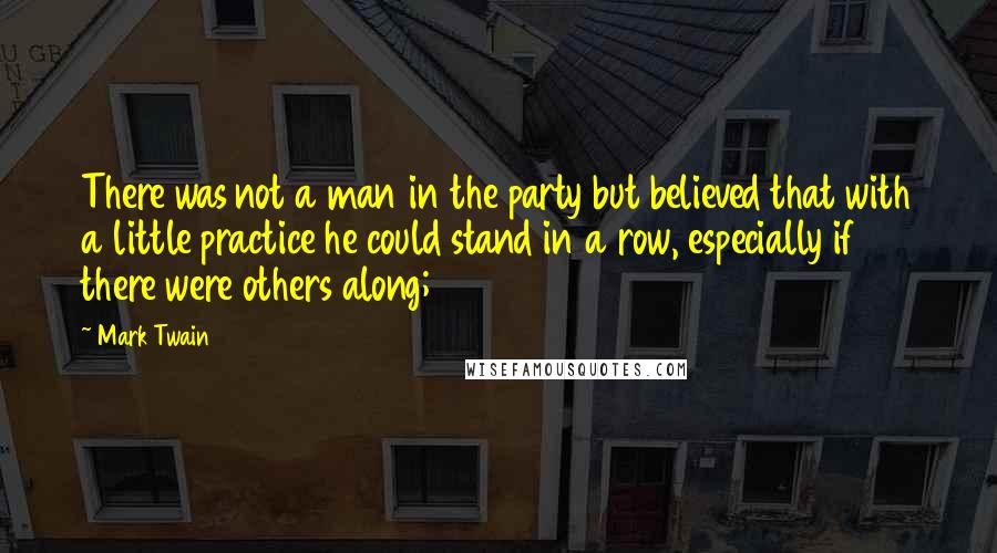 Mark Twain Quotes: There was not a man in the party but believed that with a little practice he could stand in a row, especially if there were others along;