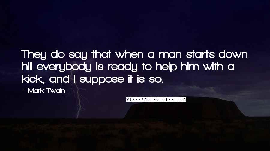 Mark Twain Quotes: They do say that when a man starts down hill everybody is ready to help him with a kick, and I suppose it is so.