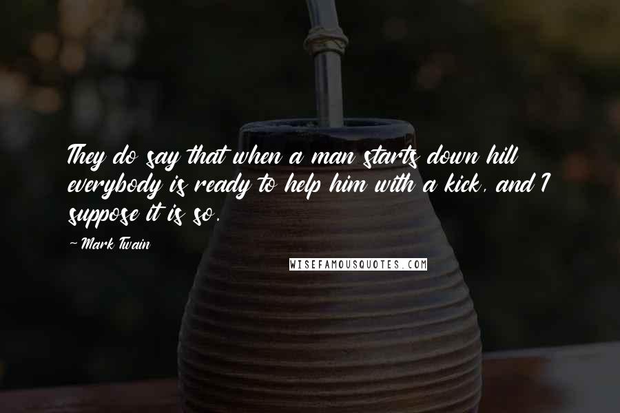 Mark Twain Quotes: They do say that when a man starts down hill everybody is ready to help him with a kick, and I suppose it is so.