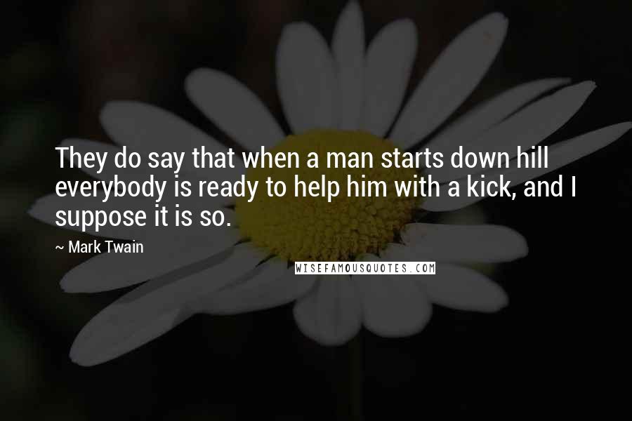 Mark Twain Quotes: They do say that when a man starts down hill everybody is ready to help him with a kick, and I suppose it is so.