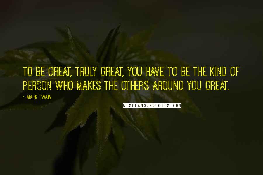 Mark Twain Quotes: To be great, truly great, you have to be the kind of person who makes the others around you great.