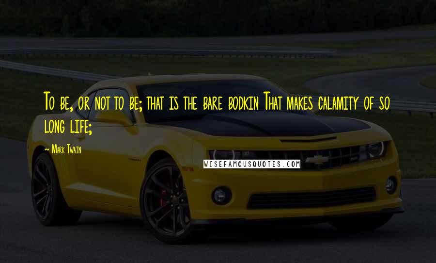 Mark Twain Quotes: To be, or not to be; that is the bare bodkin That makes calamity of so long life;