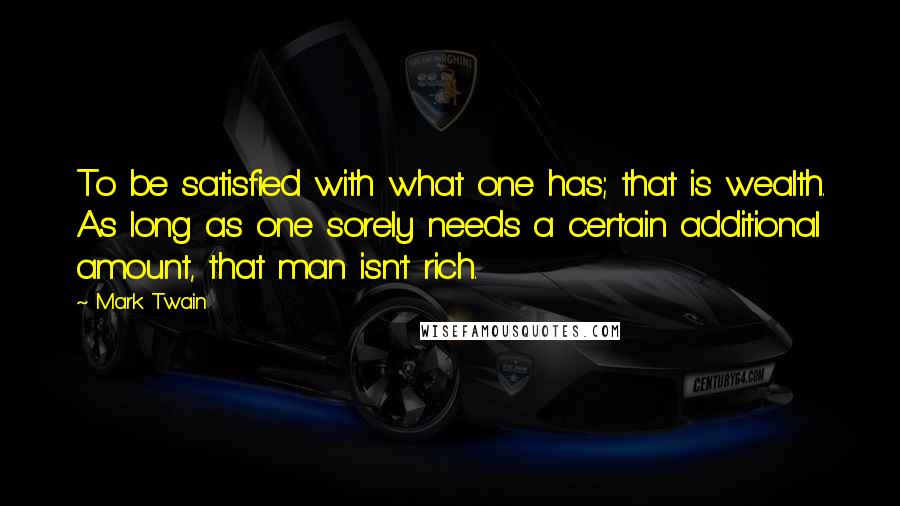 Mark Twain Quotes: To be satisfied with what one has; that is wealth. As long as one sorely needs a certain additional amount, that man isn't rich.