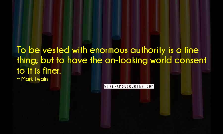 Mark Twain Quotes: To be vested with enormous authority is a fine thing; but to have the on-looking world consent to it is finer.