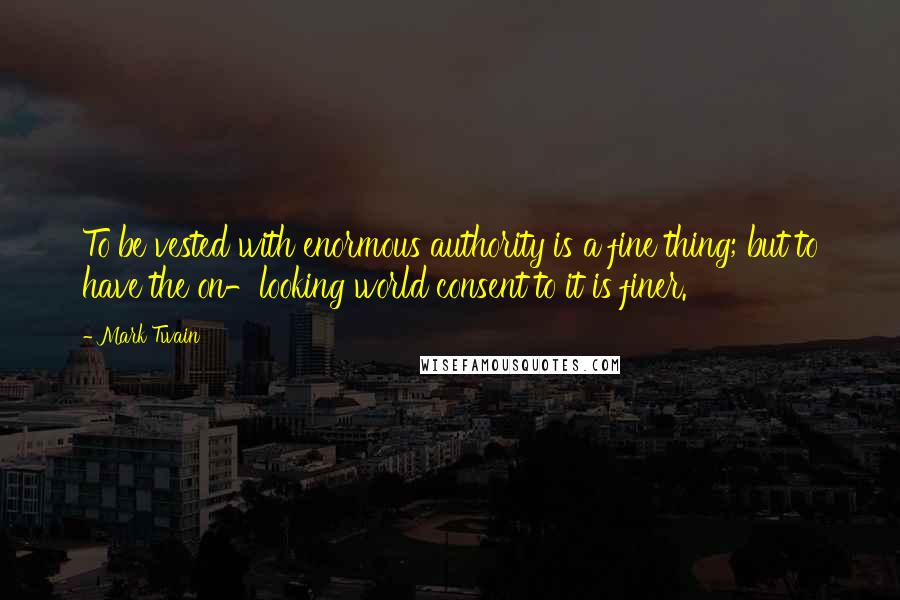 Mark Twain Quotes: To be vested with enormous authority is a fine thing; but to have the on-looking world consent to it is finer.