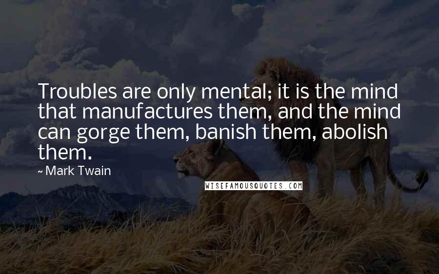 Mark Twain Quotes: Troubles are only mental; it is the mind that manufactures them, and the mind can gorge them, banish them, abolish them.