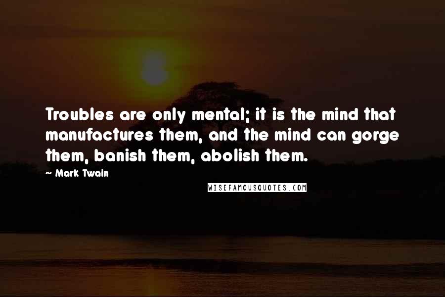 Mark Twain Quotes: Troubles are only mental; it is the mind that manufactures them, and the mind can gorge them, banish them, abolish them.