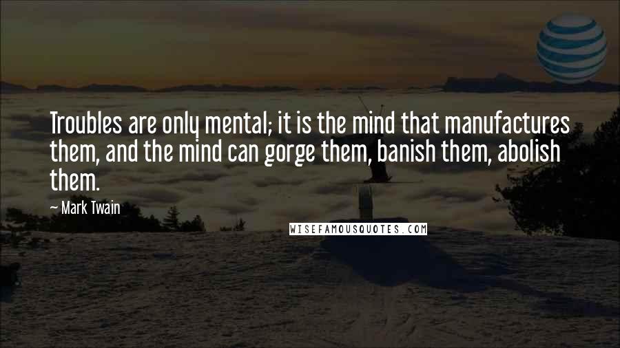 Mark Twain Quotes: Troubles are only mental; it is the mind that manufactures them, and the mind can gorge them, banish them, abolish them.