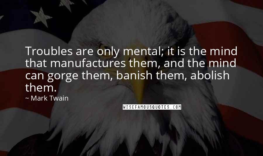 Mark Twain Quotes: Troubles are only mental; it is the mind that manufactures them, and the mind can gorge them, banish them, abolish them.