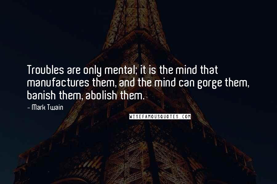 Mark Twain Quotes: Troubles are only mental; it is the mind that manufactures them, and the mind can gorge them, banish them, abolish them.