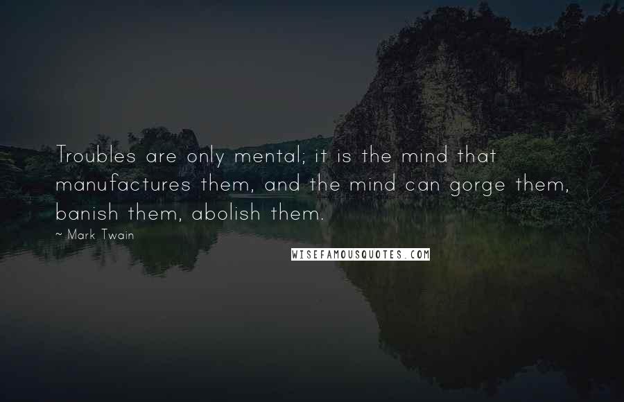 Mark Twain Quotes: Troubles are only mental; it is the mind that manufactures them, and the mind can gorge them, banish them, abolish them.