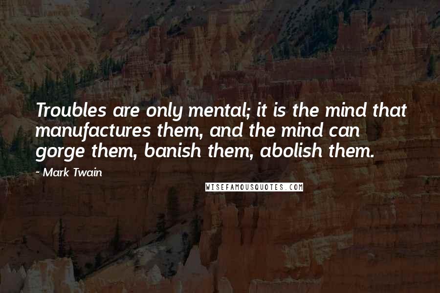 Mark Twain Quotes: Troubles are only mental; it is the mind that manufactures them, and the mind can gorge them, banish them, abolish them.