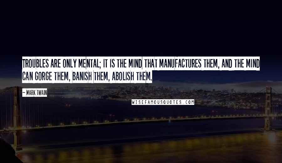 Mark Twain Quotes: Troubles are only mental; it is the mind that manufactures them, and the mind can gorge them, banish them, abolish them.