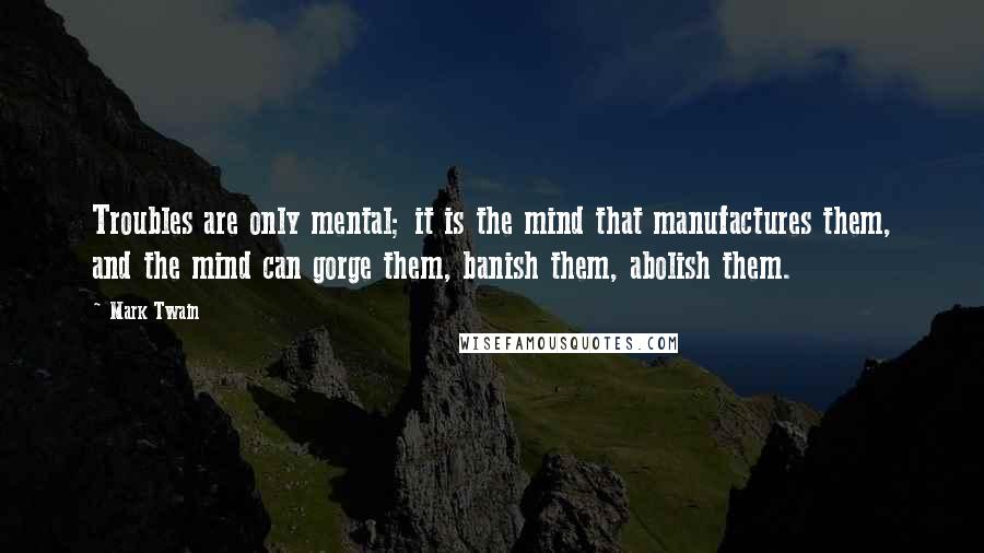 Mark Twain Quotes: Troubles are only mental; it is the mind that manufactures them, and the mind can gorge them, banish them, abolish them.