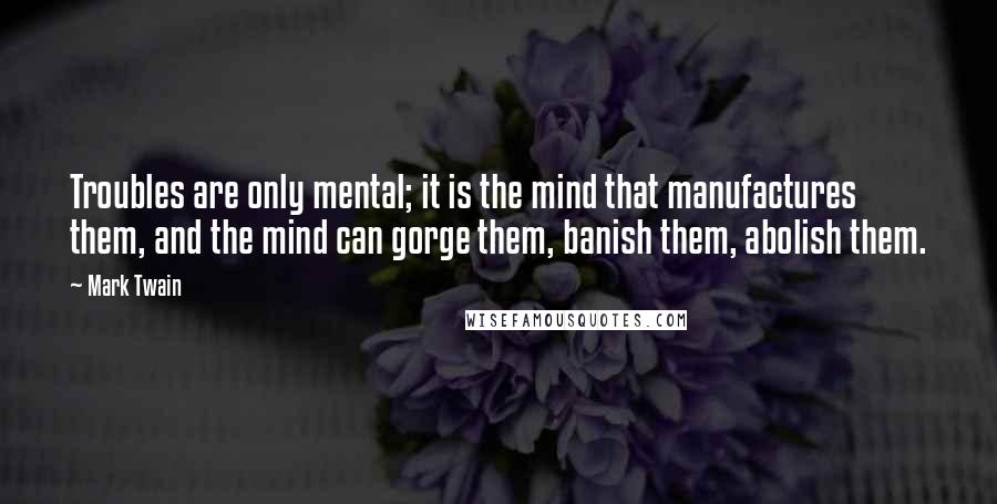 Mark Twain Quotes: Troubles are only mental; it is the mind that manufactures them, and the mind can gorge them, banish them, abolish them.