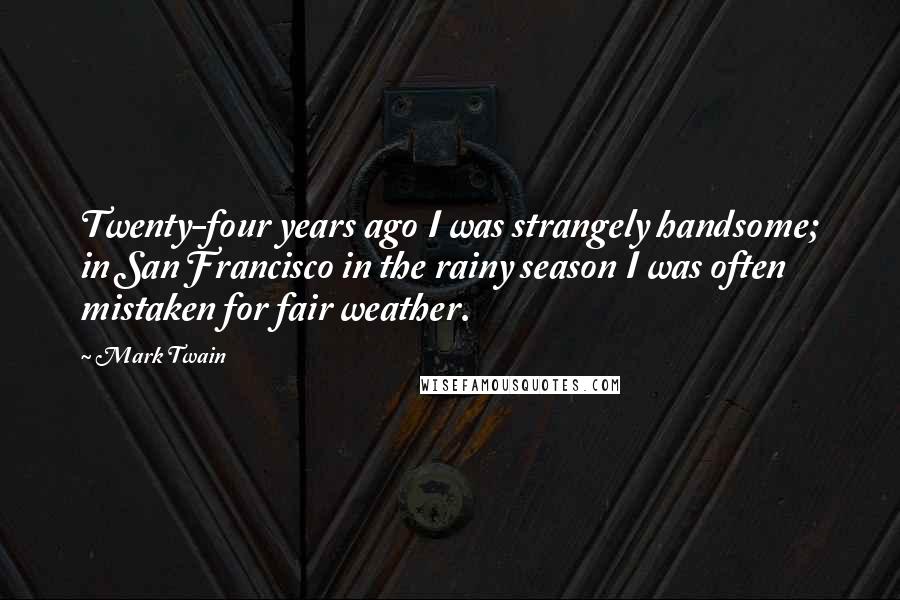 Mark Twain Quotes: Twenty-four years ago I was strangely handsome; in San Francisco in the rainy season I was often mistaken for fair weather.