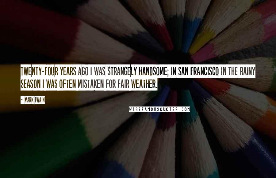 Mark Twain Quotes: Twenty-four years ago I was strangely handsome; in San Francisco in the rainy season I was often mistaken for fair weather.