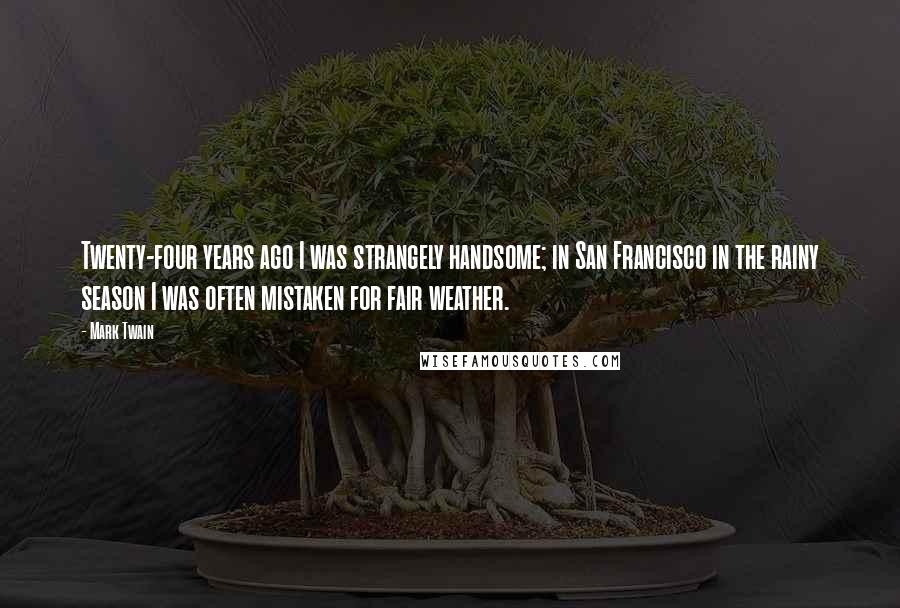 Mark Twain Quotes: Twenty-four years ago I was strangely handsome; in San Francisco in the rainy season I was often mistaken for fair weather.