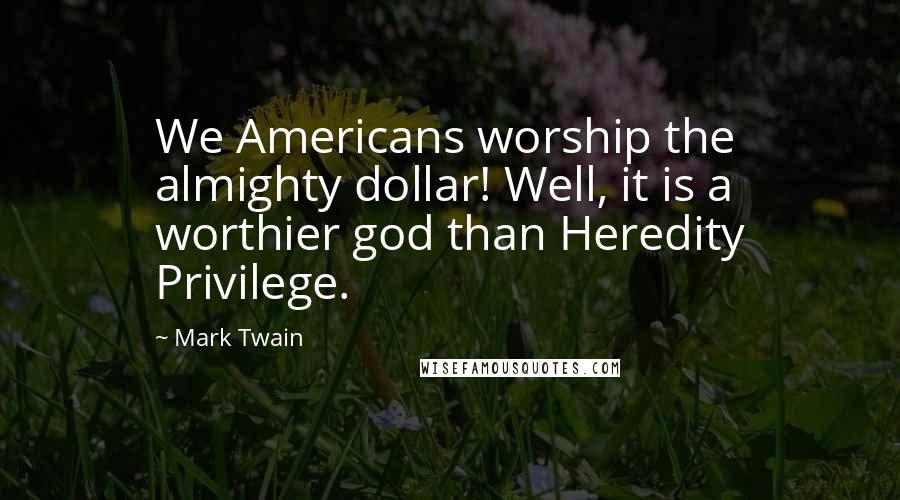 Mark Twain Quotes: We Americans worship the almighty dollar! Well, it is a worthier god than Heredity Privilege.