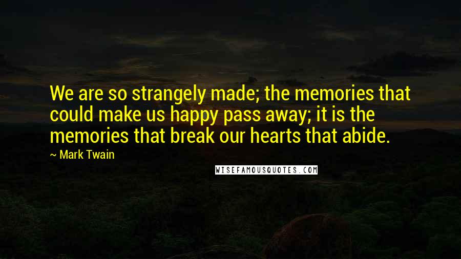 Mark Twain Quotes: We are so strangely made; the memories that could make us happy pass away; it is the memories that break our hearts that abide.