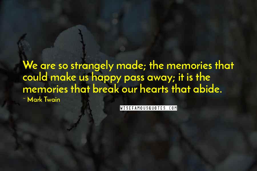 Mark Twain Quotes: We are so strangely made; the memories that could make us happy pass away; it is the memories that break our hearts that abide.