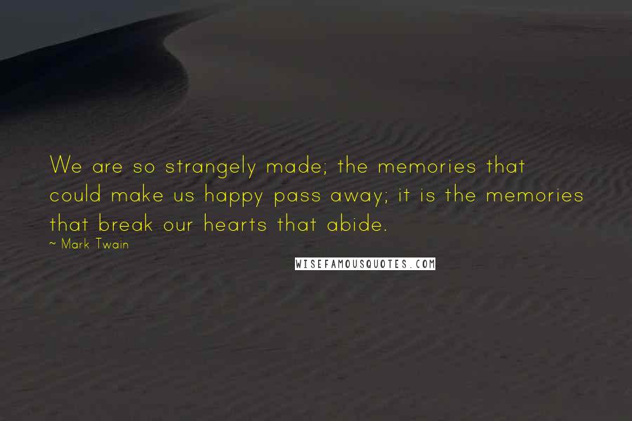 Mark Twain Quotes: We are so strangely made; the memories that could make us happy pass away; it is the memories that break our hearts that abide.