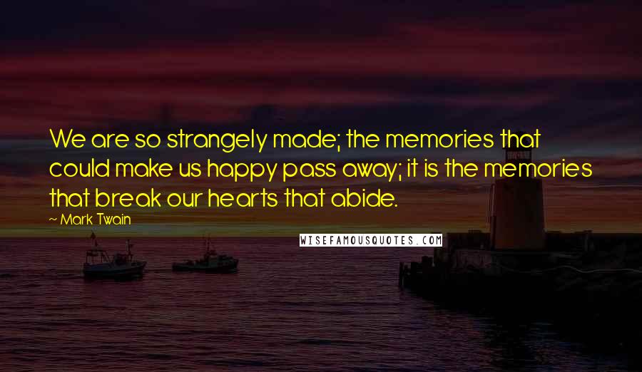 Mark Twain Quotes: We are so strangely made; the memories that could make us happy pass away; it is the memories that break our hearts that abide.