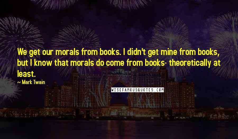 Mark Twain Quotes: We get our morals from books. I didn't get mine from books, but I know that morals do come from books- theoretically at least.