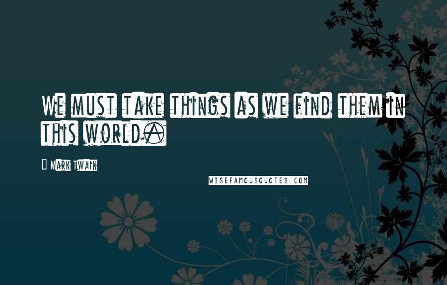 Mark Twain Quotes: We must take things as we find them in this world.