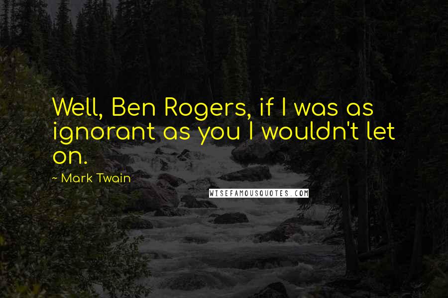 Mark Twain Quotes: Well, Ben Rogers, if I was as ignorant as you I wouldn't let on.