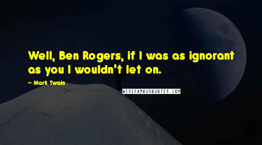 Mark Twain Quotes: Well, Ben Rogers, if I was as ignorant as you I wouldn't let on.