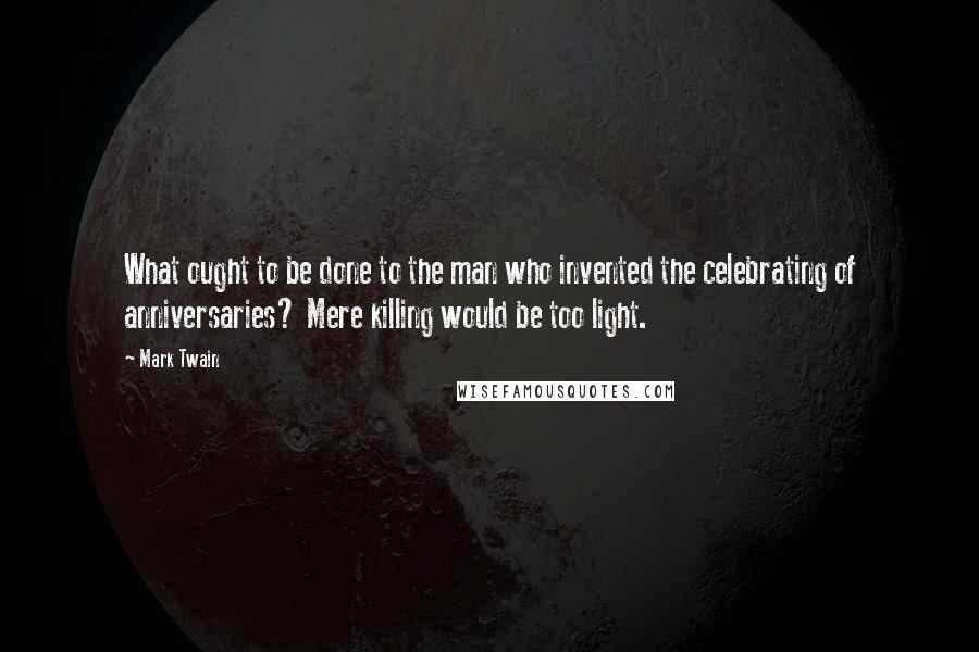 Mark Twain Quotes: What ought to be done to the man who invented the celebrating of anniversaries? Mere killing would be too light.