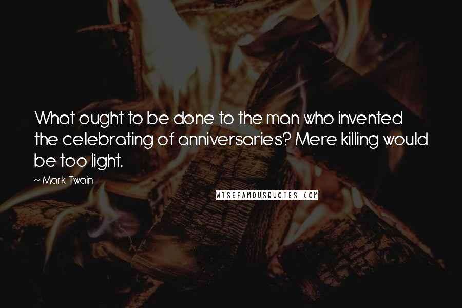 Mark Twain Quotes: What ought to be done to the man who invented the celebrating of anniversaries? Mere killing would be too light.