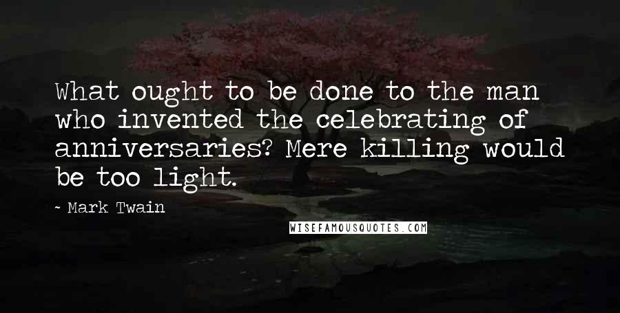 Mark Twain Quotes: What ought to be done to the man who invented the celebrating of anniversaries? Mere killing would be too light.