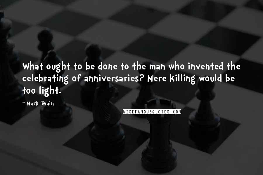 Mark Twain Quotes: What ought to be done to the man who invented the celebrating of anniversaries? Mere killing would be too light.